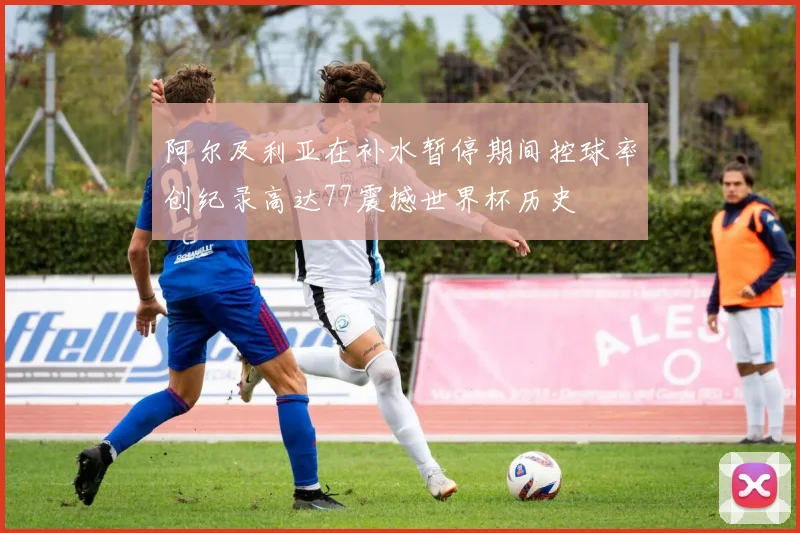阿尔及利亚在补水暂停期间控球率创纪录高达77震撼世界杯历史