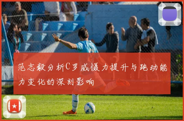 范志毅分析C罗威慑力提升与跑动能力变化的深刻影响