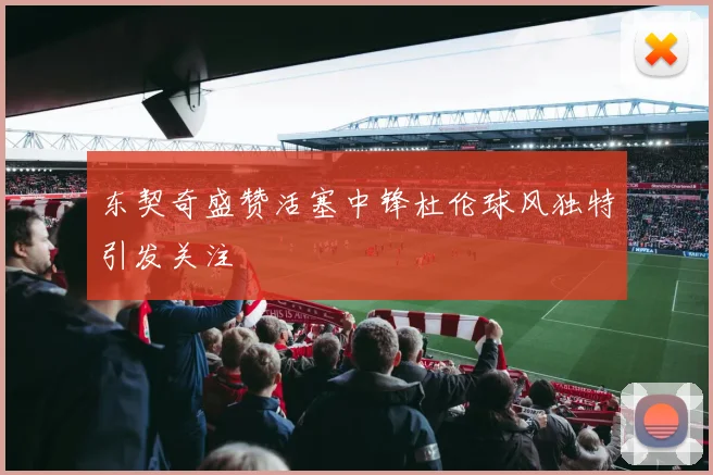 东契奇盛赞活塞中锋杜伦球风独特引发关注