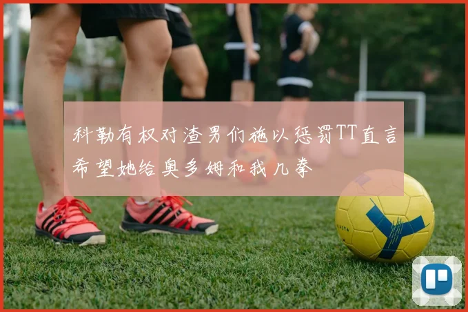 科勒有权对渣男们施以惩罚TT直言希望她给奥多姆和我几拳