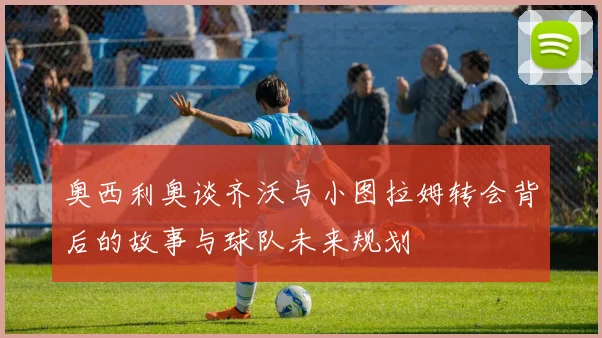 奥西利奥谈齐沃与小图拉姆转会背后的故事与球队未来规划