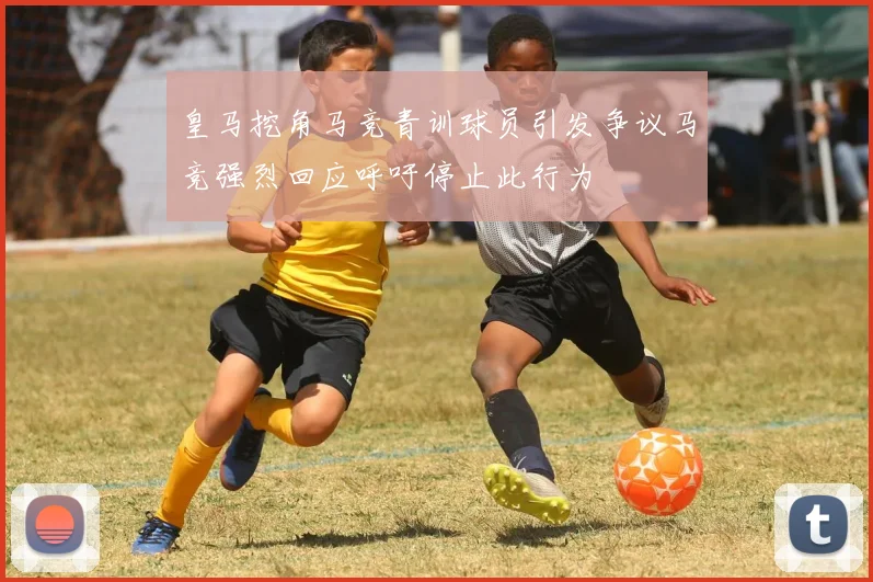 皇马挖角马竞青训球员引发争议马竞强烈回应呼吁停止此行为
