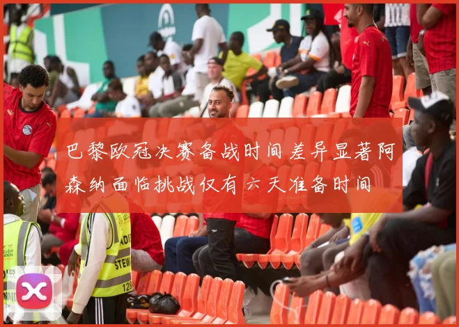 巴黎欧冠决赛备战时间差异显著阿森纳面临挑战仅有六天准备时间