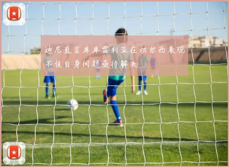 迪尼直言库库雷利亚在切尔西表现不佳自身问题亟待解决