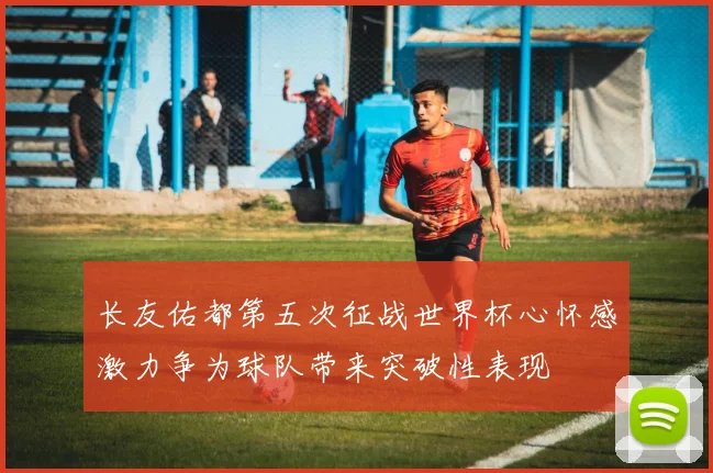 长友佑都第五次征战世界杯心怀感激力争为球队带来突破性表现