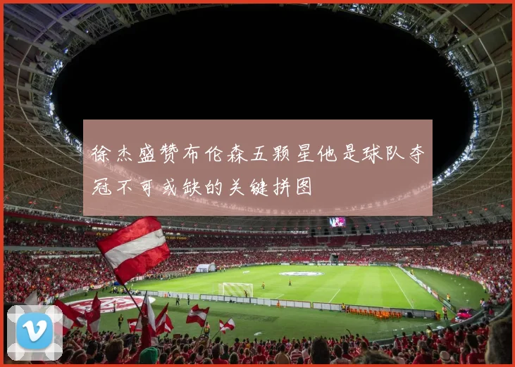 徐杰盛赞布伦森五颗星他是球队夺冠不可或缺的关键拼图