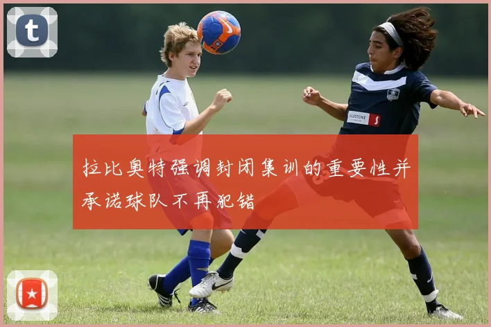 拉比奥特强调封闭集训的重要性并承诺球队不再犯错