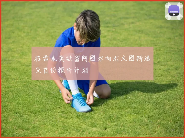 格雷米奥欲留阿图尔向尤文图斯递交首份报价计划