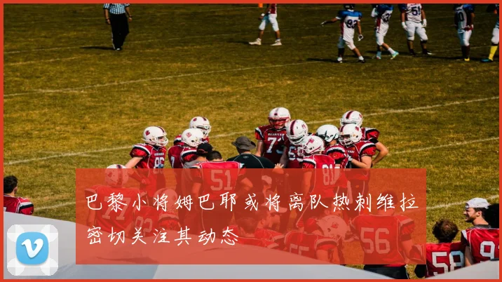 巴黎小将姆巴耶或将离队热刺维拉密切关注其动态
