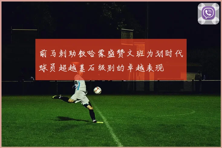 前马刺助教哈蒙盛赞文班为划时代球员超越基石级别的卓越表现