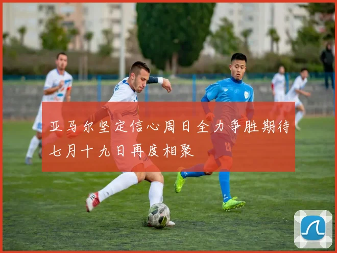 亚马尔坚定信心周日全力争胜期待七月十九日再度相聚