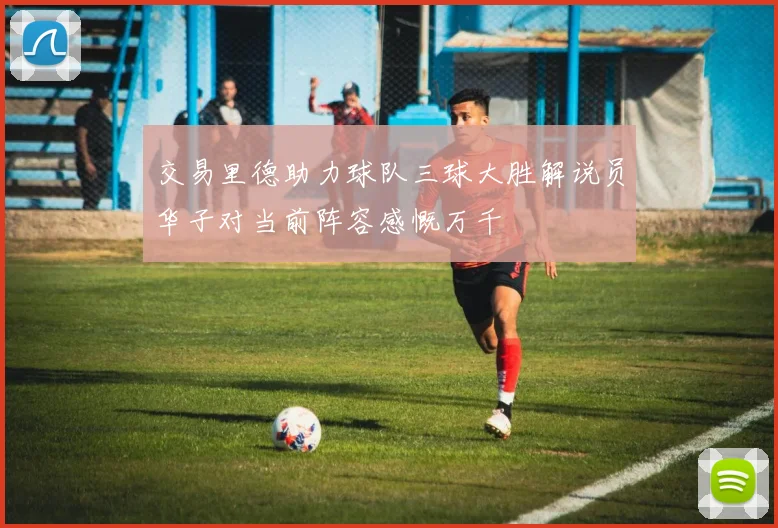 交易里德助力球队三球大胜解说员华子对当前阵容感慨万千