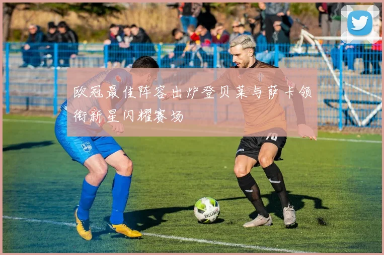 欧冠最佳阵容出炉登贝莱与萨卡领衔新星闪耀赛场