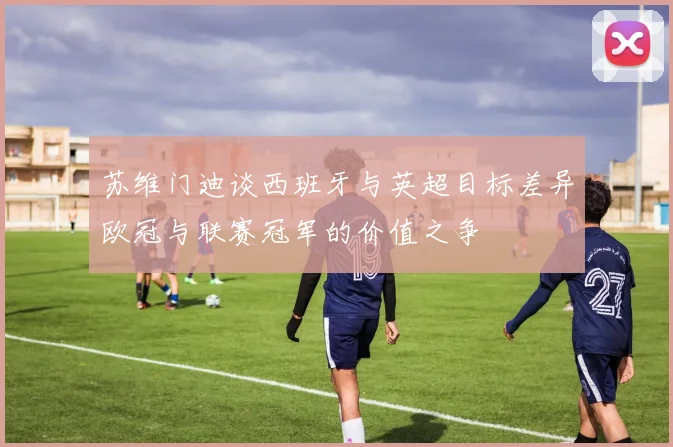 苏维门迪谈西班牙与英超目标差异欧冠与联赛冠军的价值之争